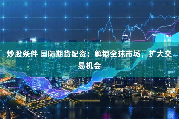 炒股条件 国际期货配资：解锁全球市场，扩大交易机会