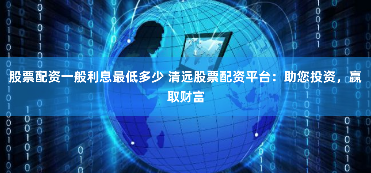 股票配资一般利息最低多少 清远股票配资平台:助您投资,赢取财富