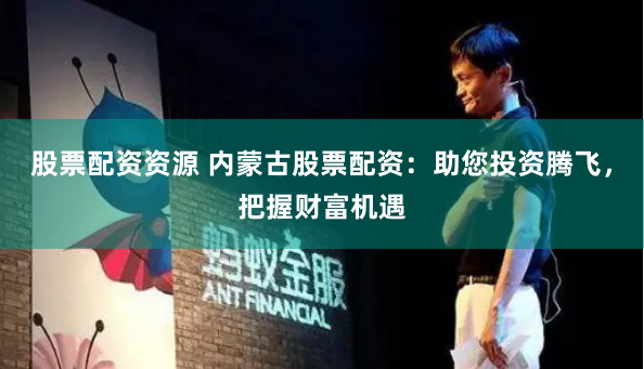 股票配资资源 内蒙古股票配资：助您投资腾飞，把握财富机遇