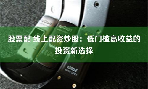 股票配 线上配资炒股：低门槛高收益的投资新选择