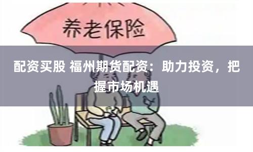 配资买股 福州期货配资：助力投资，把握市场机遇