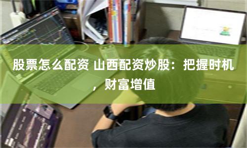 股票怎么配资 山西配资炒股：把握时机，财富增值