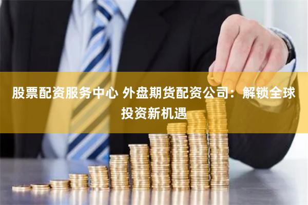股票配资服务中心 外盘期货配资公司:解锁全球投资新机遇