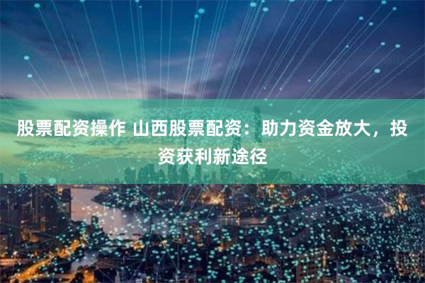 股票配资操作 山西股票配资：助力资金放大，投资获利新途径
