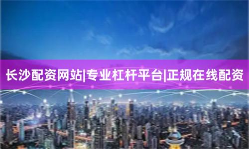 长沙配资网站|专业杠杆平台|正规在线配资